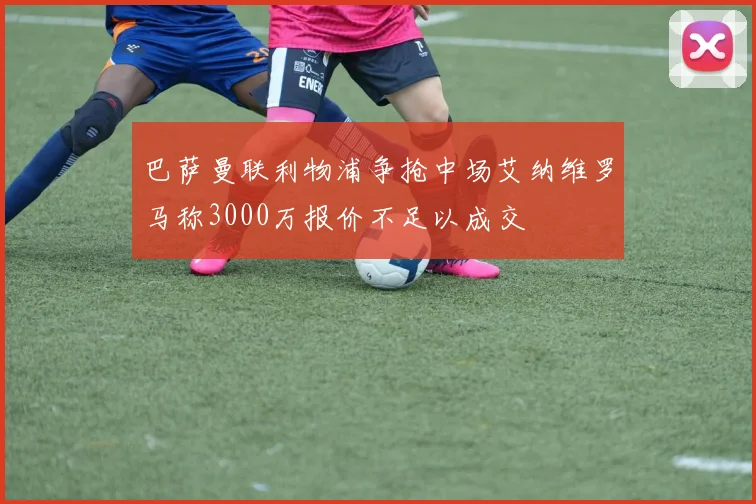 巴萨曼联利物浦争抢中场艾纳维罗马称3000万报价不足以成交