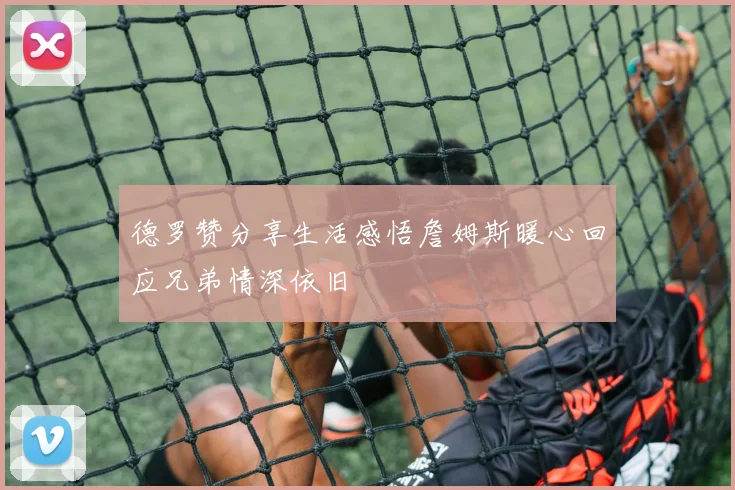 德罗赞分享生活感悟詹姆斯暖心回应兄弟情深依旧