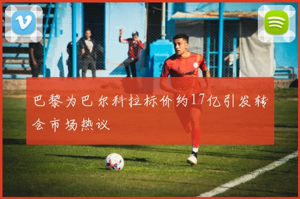 巴黎为巴尔科拉标价约17亿引发转会市场热议