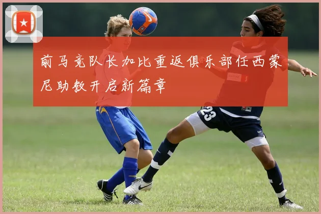 前马竞队长加比重返俱乐部任西蒙尼助教开启新篇章