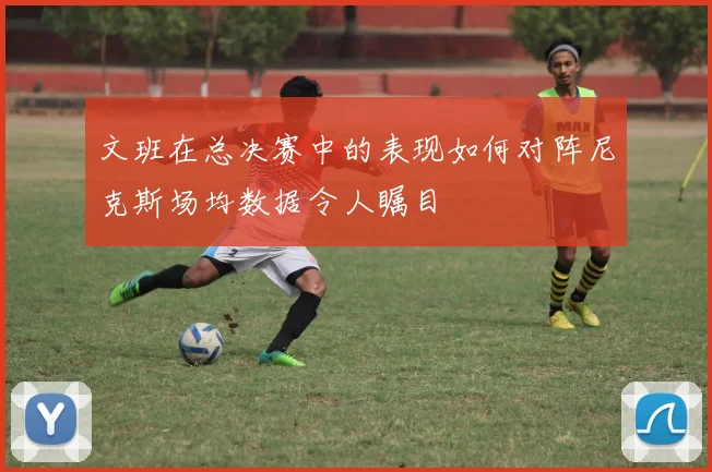 文班在总决赛中的表现如何对阵尼克斯场均数据令人瞩目