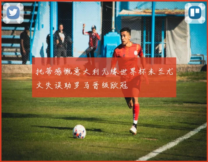 托蒂感慨意大利无缘世界杯米兰尤文失误助罗马晋级欧冠