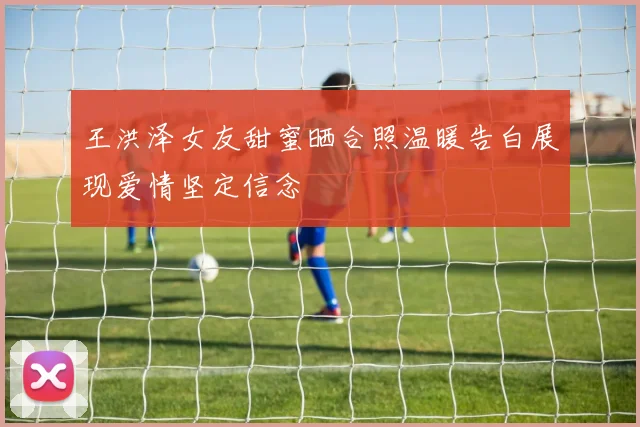 王洪泽女友甜蜜晒合照温暖告白展现爱情坚定信念