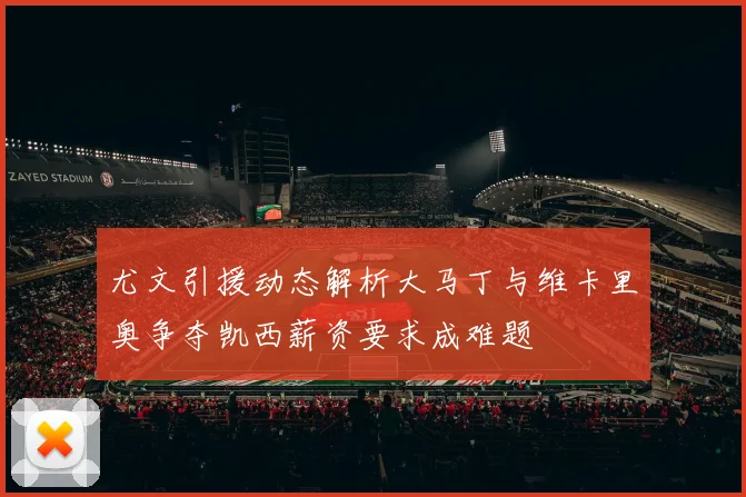尤文引援动态解析大马丁与维卡里奥争夺凯西薪资要求成难题