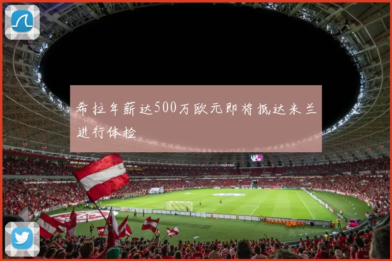 希拉年薪达500万欧元即将抵达米兰进行体检