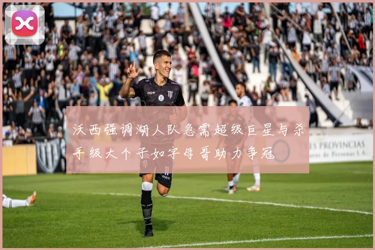 沃西强调湖人队急需超级巨星与杀手级大个子如字母哥助力争冠