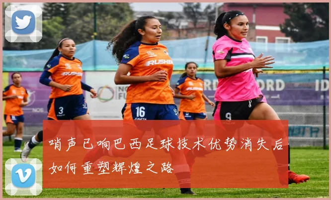 哨声已响巴西足球技术优势消失后如何重塑辉煌之路