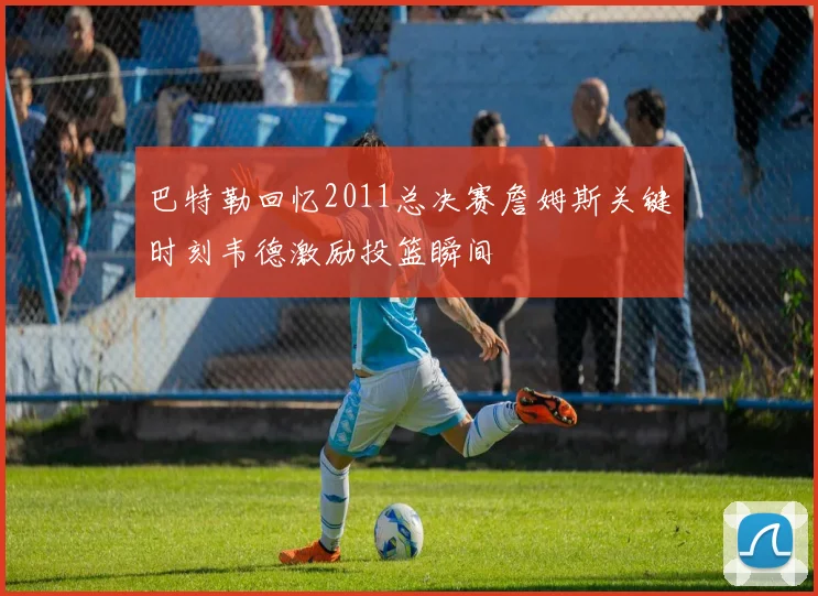 巴特勒回忆2011总决赛詹姆斯关键时刻韦德激励投篮瞬间