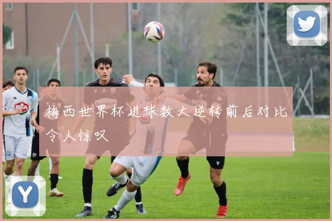 梅西世界杯进球数大逆转前后对比令人惊叹