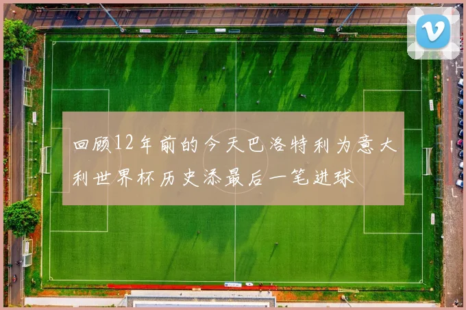 回顾12年前的今天巴洛特利为意大利世界杯历史添最后一笔进球