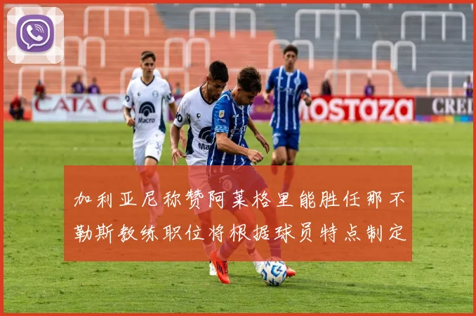 加利亚尼称赞阿莱格里能胜任那不勒斯教练职位将根据球员特点制定战术
