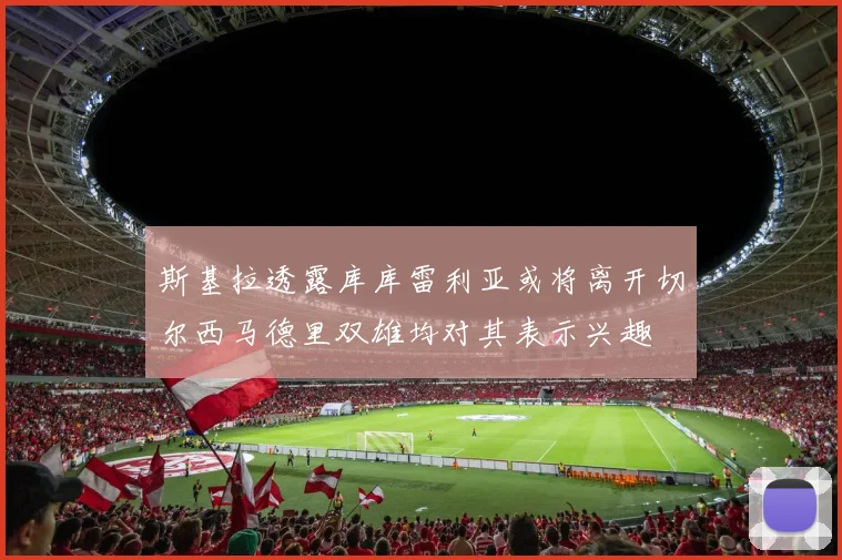 斯基拉透露库库雷利亚或将离开切尔西马德里双雄均对其表示兴趣