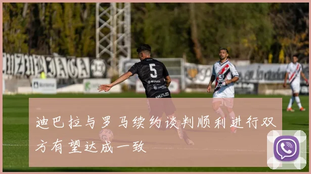 迪巴拉与罗马续约谈判顺利进行双方有望达成一致