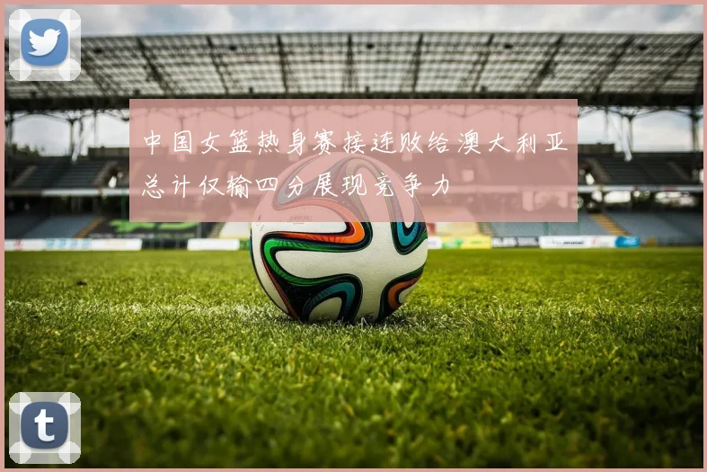 中国女篮热身赛接连败给澳大利亚总计仅输四分展现竞争力