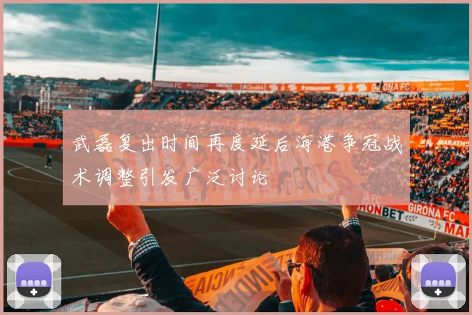 武磊复出时间再度延后海港争冠战术调整引发广泛讨论