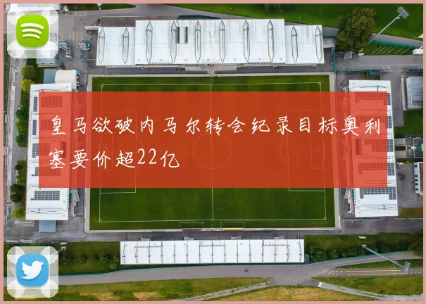 皇马欲破内马尔转会纪录目标奥利塞要价超22亿