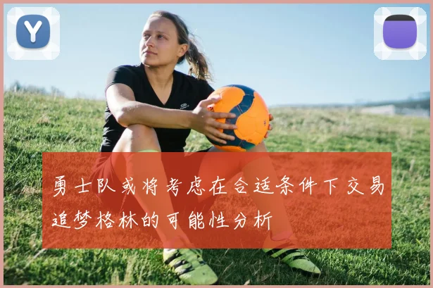 勇士队或将考虑在合适条件下交易追梦格林的可能性分析