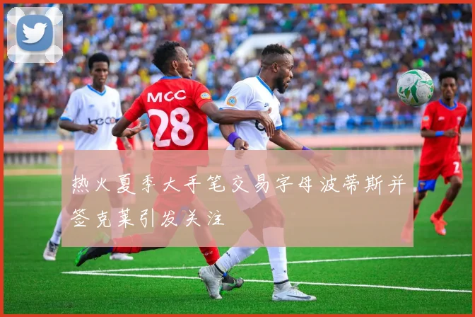 热火夏季大手笔交易字母波蒂斯并签克莱引发关注