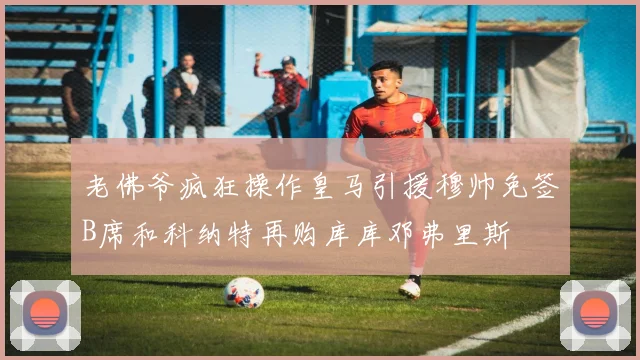 老佛爷疯狂操作皇马引援穆帅免签B席和科纳特再购库库邓弗里斯