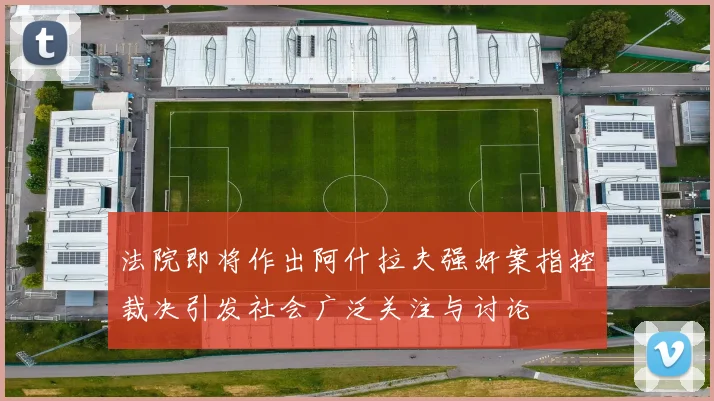 法院即将作出阿什拉夫强奸案指控裁决引发社会广泛关注与讨论