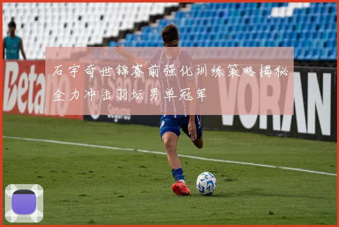 石宇奇世锦赛前强化训练策略揭秘全力冲击羽坛男单冠军