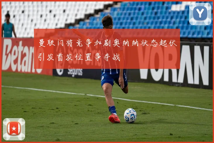 曼联门将竞争加剧奥纳纳状态起伏引发首发位置争夺战